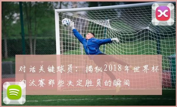 对话关键球员:揭秘2018年世界杯淘汰赛那些决定胜负的瞬间