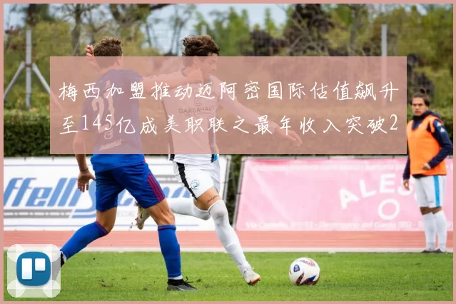 梅西加盟推动迈阿密国际估值飙升至145亿成美职联之最年收入突破2亿美元