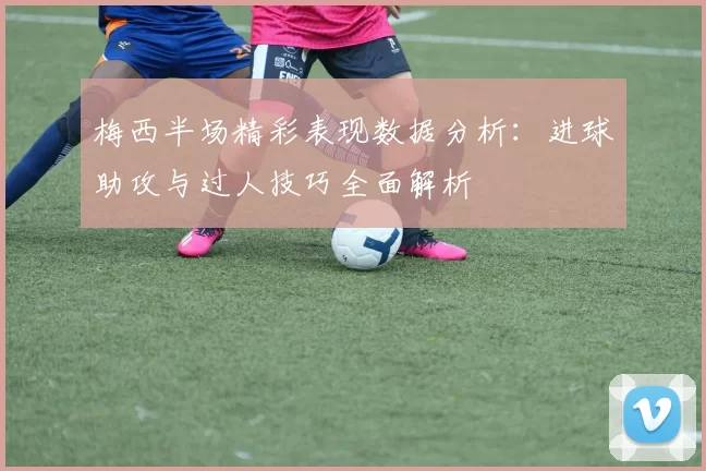 梅西半场精彩表现数据分析：进球助攻与过人技巧全面解析