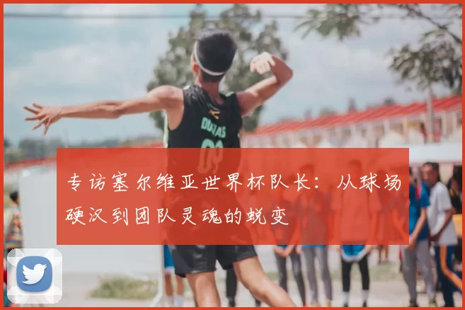 专访塞尔维亚世界杯队长：从球场硬汉到团队灵魂的蜕变