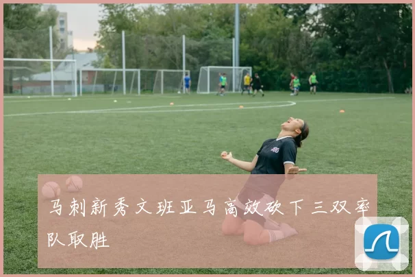 马刺新秀文班亚马高效砍下三双率队取胜