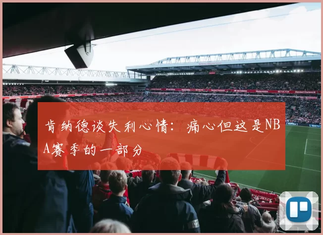 肯纳德谈失利心情：痛心但这是NBA赛季的一部分
