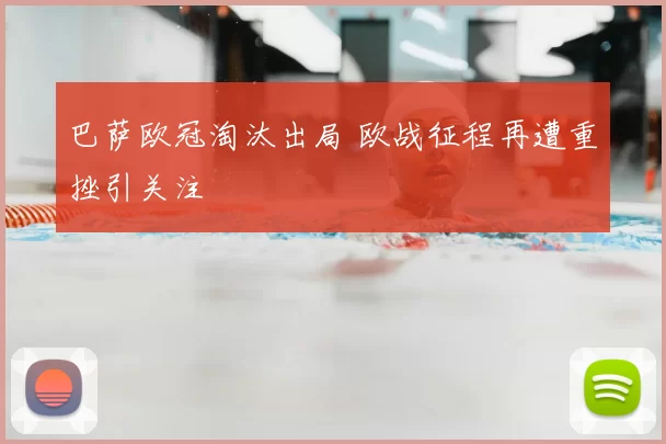 巴萨欧冠淘汰出局 欧战征程再遭重挫引关注