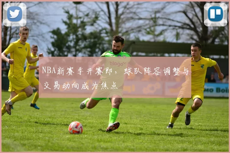 NBA新赛季开赛即，球队阵容调整与交易动向成为焦点