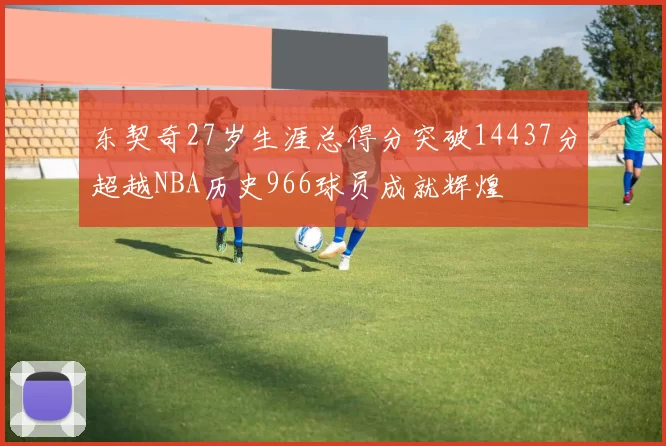 东契奇27岁生涯总得分突破14437分超越NBA历史966球员成就辉煌