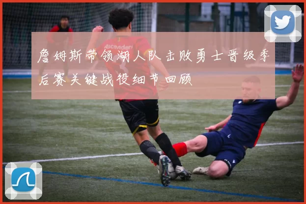 詹姆斯带领湖人队击败勇士晋级季后赛关键战役细节回顾