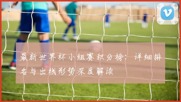 最新世界杯小组赛积分榜：详细排名与出线形势深度解读