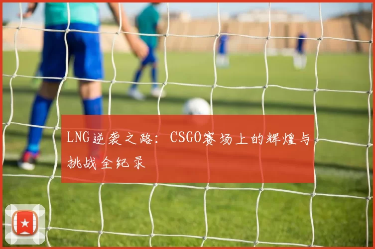 LNG逆袭之路：CSGO赛场上的辉煌与挑战全纪录