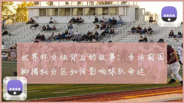 世界杯分组背后的故事:专访前国脚揭秘分区如何影响球队命运