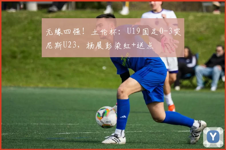 无缘四强！土伦杯：U19国足0-3突尼斯U23，杨展彭染红+送点