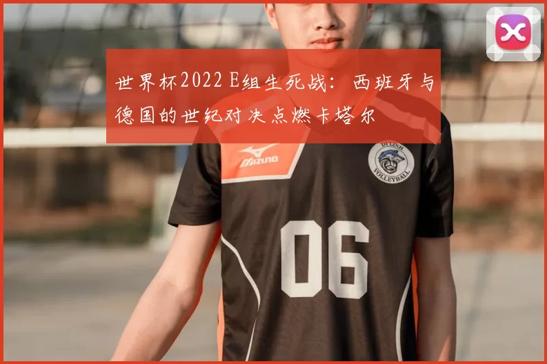 世界杯2022 E组生死战：西班牙与德国的世纪对决点燃卡塔尔