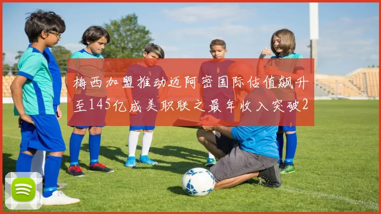梅西加盟推动迈阿密国际估值飙升至145亿成美职联之最年收入突破2亿美元