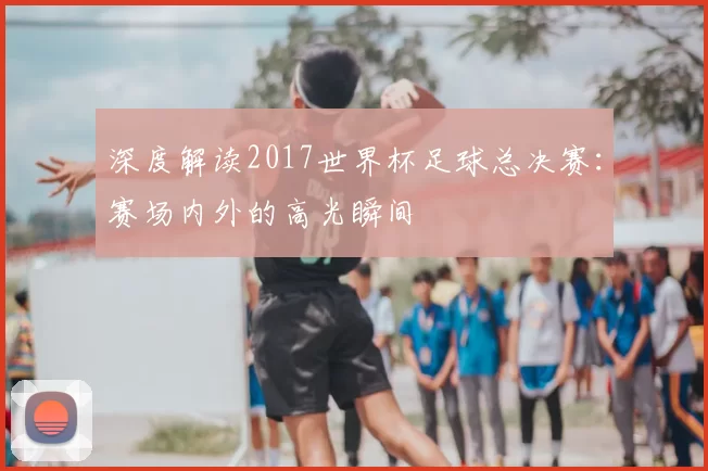 深度解读2017世界杯足球总决赛：赛场内外的高光瞬间