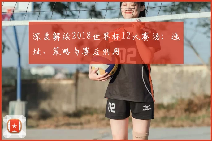 深度解读2018世界杯12大赛场：选址、策略与赛后利用