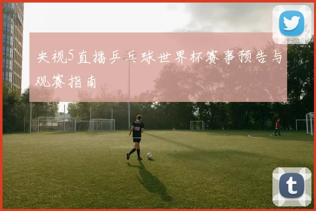央视5直播乒乓球世界杯赛事预告与观赛指南
