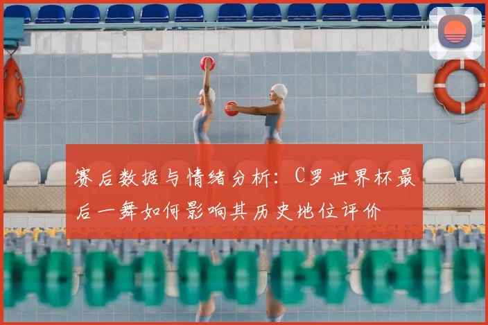 赛后数据与情绪分析：C罗世界杯最后一舞如何影响其历史地位评价