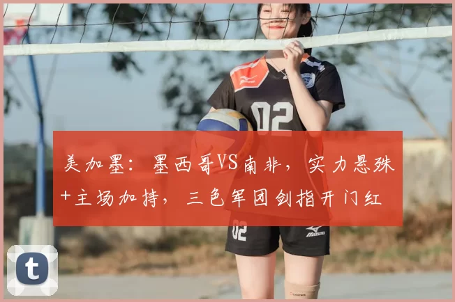 美加墨：墨西哥VS南非，实力悬殊+主场加持，三色军团剑指开门红