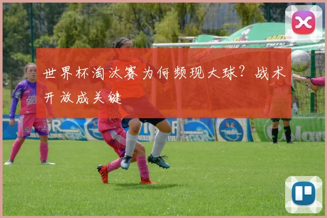 世界杯淘汰赛为何频现大球？战术开放成关键