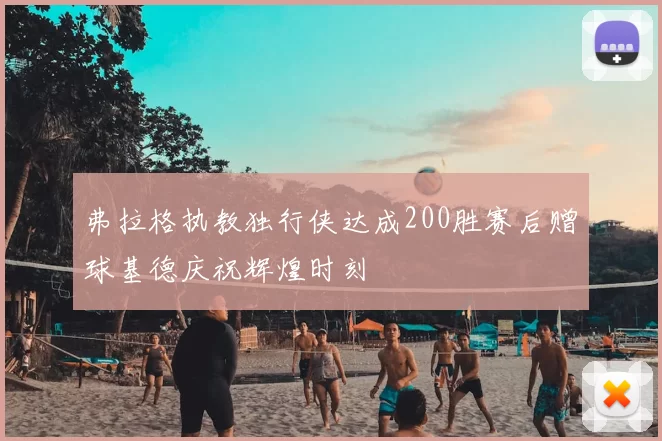 弗拉格执教独行侠达成200胜赛后赠球基德庆祝辉煌时刻