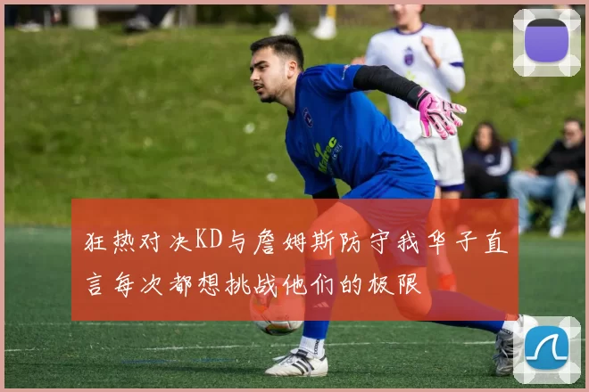 狂热对决KD与詹姆斯防守我华子直言每次都想挑战他们的极限