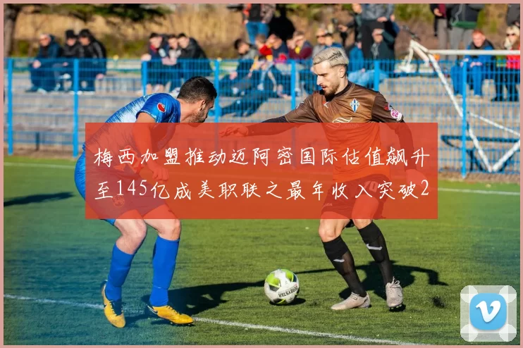 梅西加盟推动迈阿密国际估值飙升至145亿成美职联之最年收入突破2亿美元