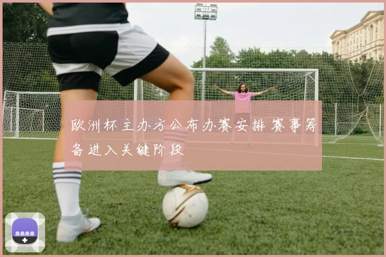 欧洲杯主办方公布办赛安排 赛事筹备进入关键阶段