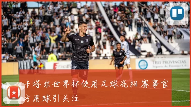 卡塔尔世界杯使用足球亮相 赛事官方用球引关注