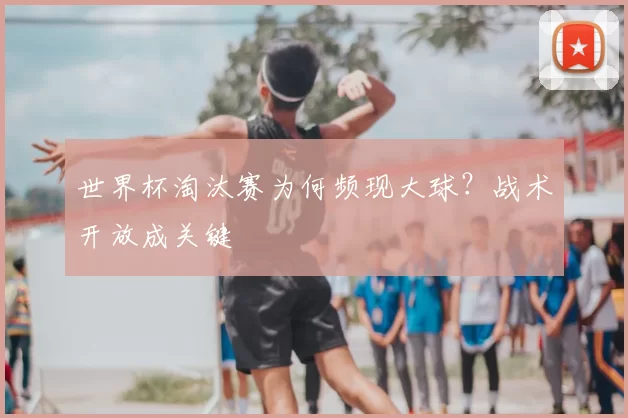 世界杯淘汰赛为何频现大球？战术开放成关键