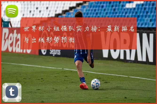 世界杯小组强队实力榜：最新排名与出线形势预测