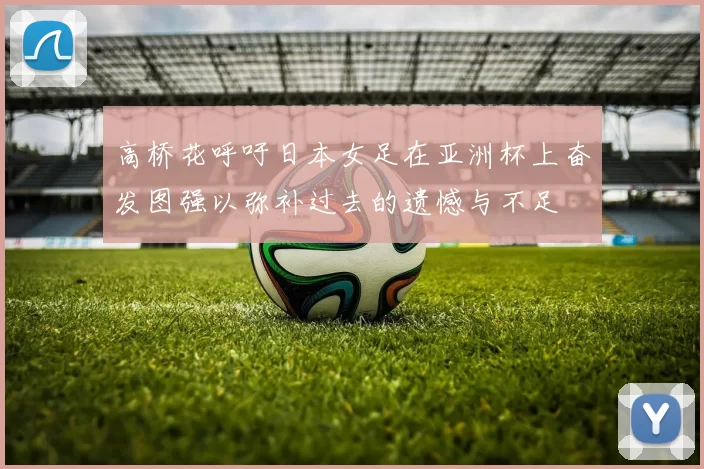 高桥花呼吁日本女足在亚洲杯上奋发图强以弥补过去的遗憾与不足