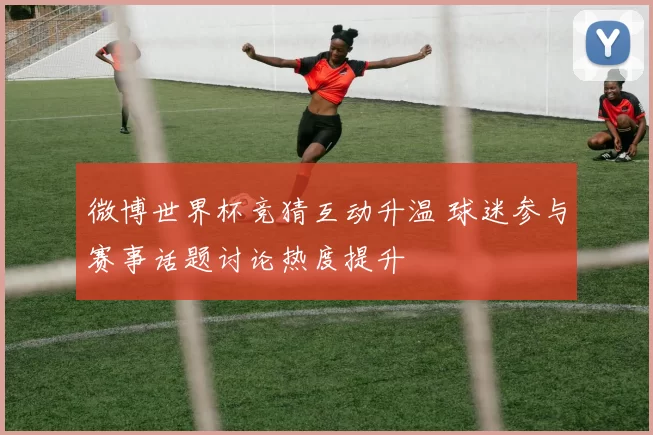 微博世界杯竞猜互动升温 球迷参与赛事话题讨论热度提升