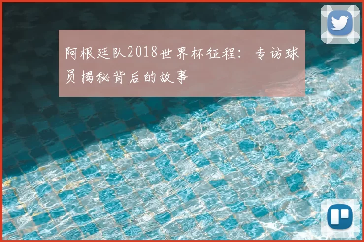 阿根廷队2018世界杯征程：专访球员揭秘背后的故事