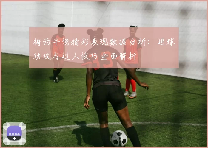 梅西半场精彩表现数据分析:进球助攻与过人技巧全面解析