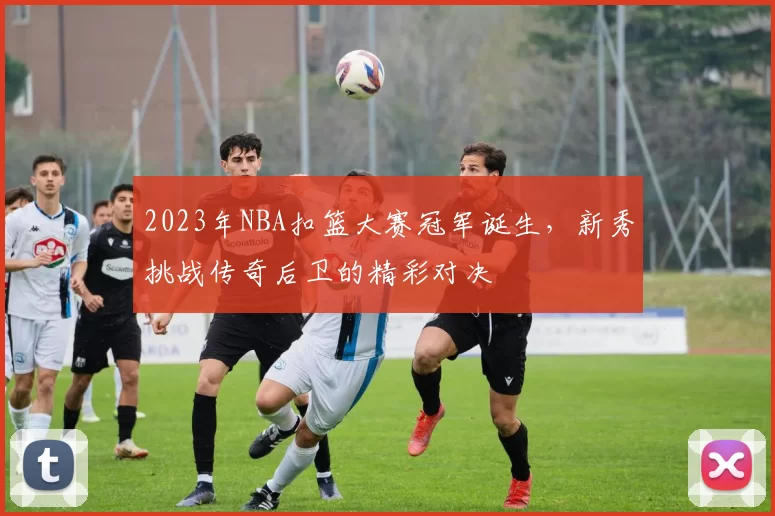 2023年NBA扣篮大赛冠军诞生，新秀挑战传奇后卫的精彩对决
