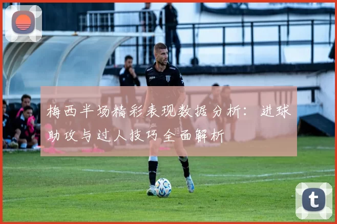 梅西半场精彩表现数据分析:进球助攻与过人技巧全面解析