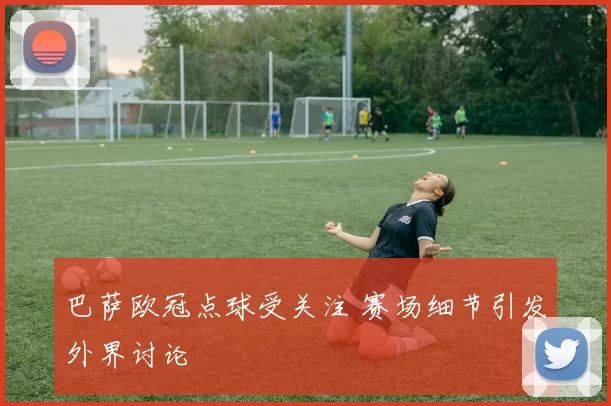 巴萨欧冠点球受关注 赛场细节引发外界讨论