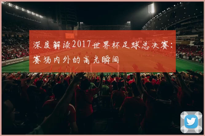 深度解读2017世界杯足球总决赛：赛场内外的高光瞬间