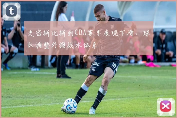史密斯比斯利CBA赛季表现下滑，球队调整外援战术体系