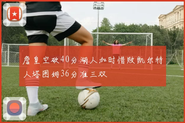 詹皇空砍40分湖人加时惜败凯尔特人塔图姆36分准三双