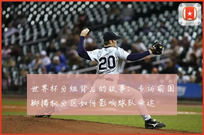 世界杯分组背后的故事:专访前国脚揭秘分区如何影响球队命运