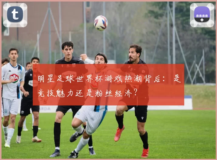 明星足球世界杯游戏热潮背后：是竞技魅力还是粉丝经济？