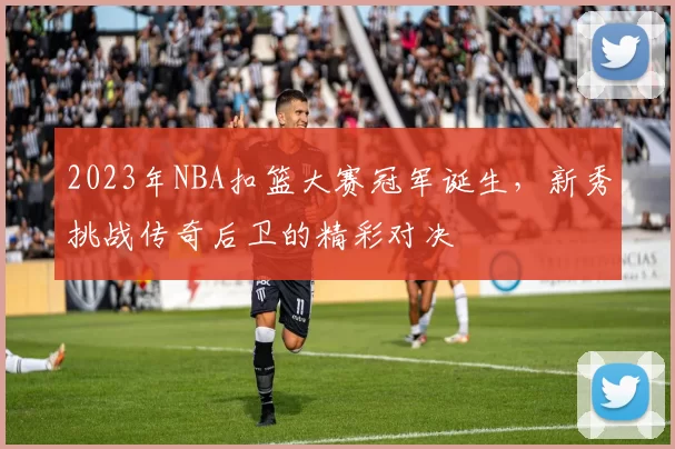 2023年NBA扣篮大赛冠军诞生，新秀挑战传奇后卫的精彩对决