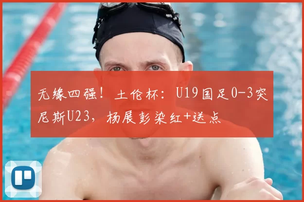 无缘四强！土伦杯：U19国足0-3突尼斯U23，杨展彭染红+送点