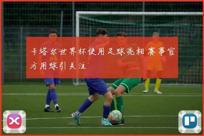 卡塔尔世界杯使用足球亮相 赛事官方用球引关注