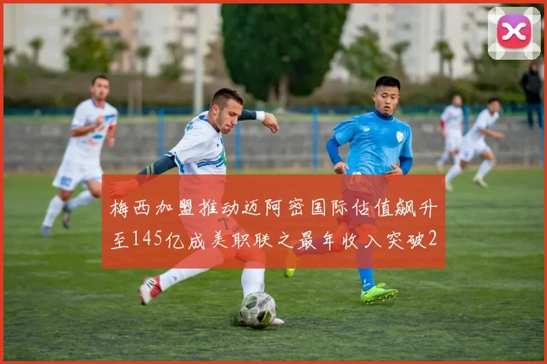 梅西加盟推动迈阿密国际估值飙升至145亿成美职联之最年收入突破2亿美元
