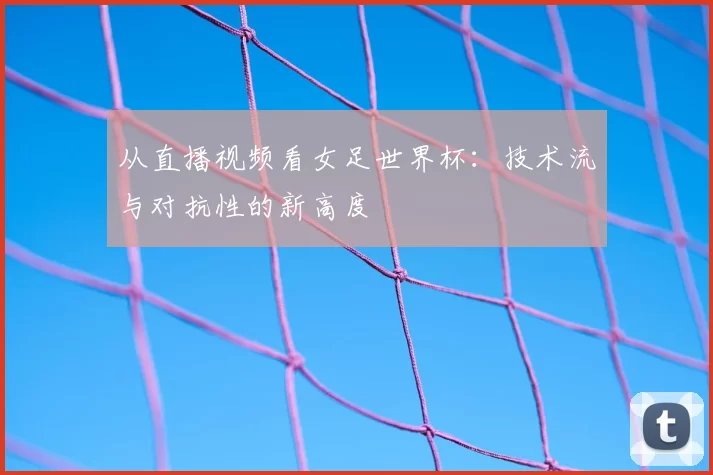 从直播视频看女足世界杯：技术流与对抗性的新高度