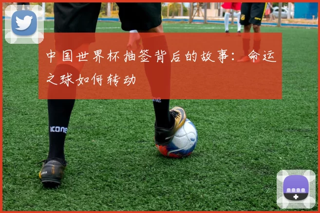 中国世界杯抽签背后的故事：命运之球如何转动
