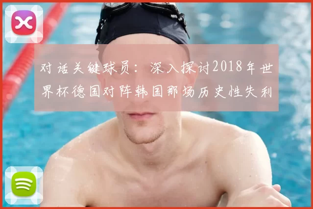 对话关键球员：深入探讨2018年世界杯德国对阵韩国那场历史性失利