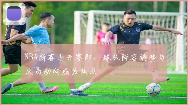NBA新赛季开赛即，球队阵容调整与交易动向成为焦点