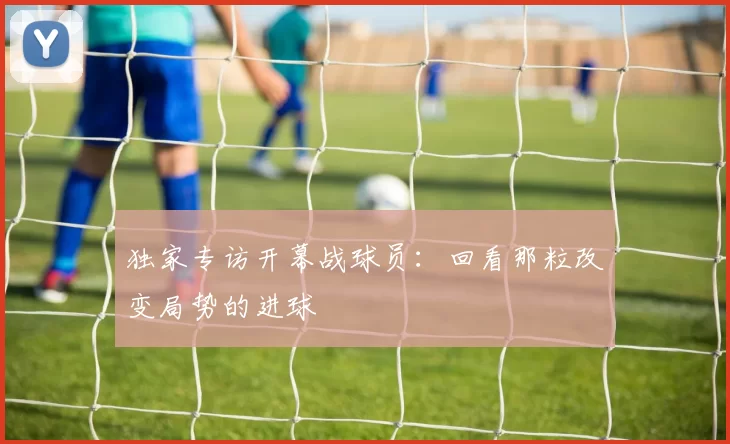 独家专访开幕战球员：回看那粒改变局势的进球